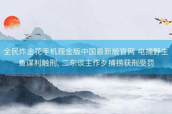 全民炸金花手机现金版中国最新版官网 电捕野生鱼谋利触刑， 二东谈主作歹捕捞获刑受罚