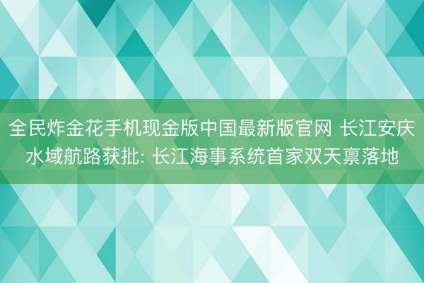 全民炸金花手机现金版中国最新版官网 长江安庆水域航路获批: 长江海事系统首家双天禀落地