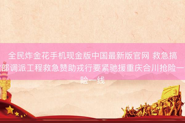 全民炸金花手机现金版中国最新版官网 救急搞定部调派工程救急赞助戎行要紧驰援重庆合川抢险一线