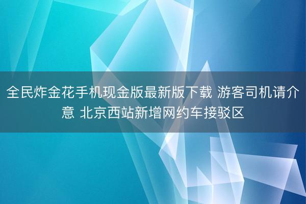全民炸金花手机现金版最新版下载 游客司机请介意 北京西站新增网约车接驳区