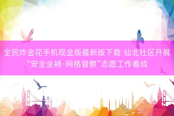 全民炸金花手机现金版最新版下载 仙北社区开展“安全坐褥·网格督察”志愿工作看成