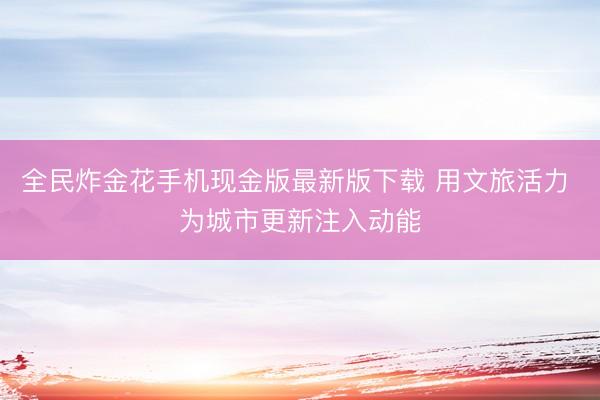 全民炸金花手机现金版最新版下载 用文旅活力 为城市更新注入动能