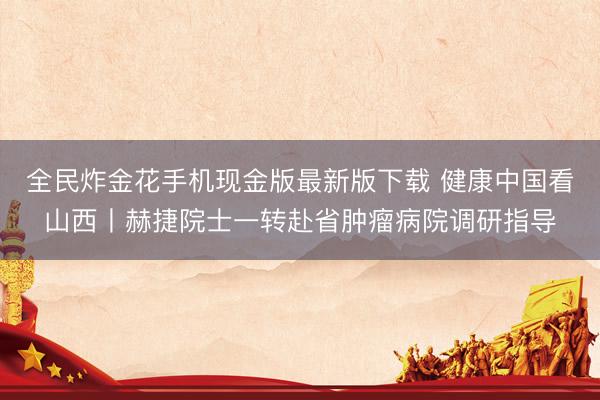 全民炸金花手机现金版最新版下载 健康中国看山西丨赫捷院士一转赴省肿瘤病院调研指导