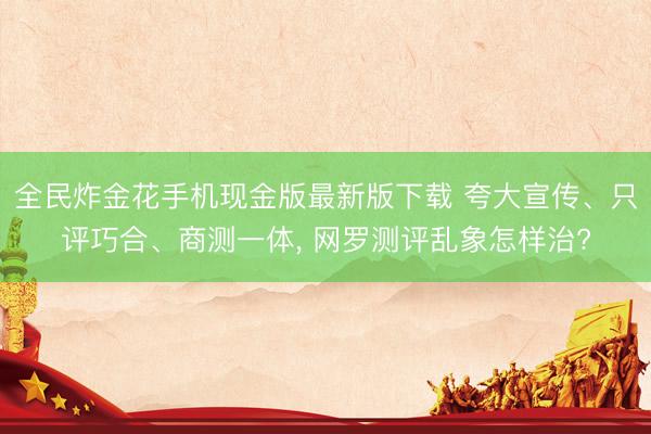 全民炸金花手机现金版最新版下载 夸大宣传、只评巧合、商测一体， 网罗测评乱象怎样治?