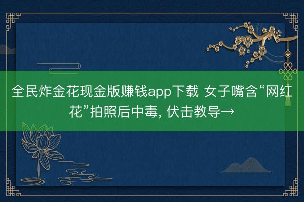 全民炸金花现金版赚钱app下载 女子嘴含“网红花”拍照后中毒， 伏击教导→