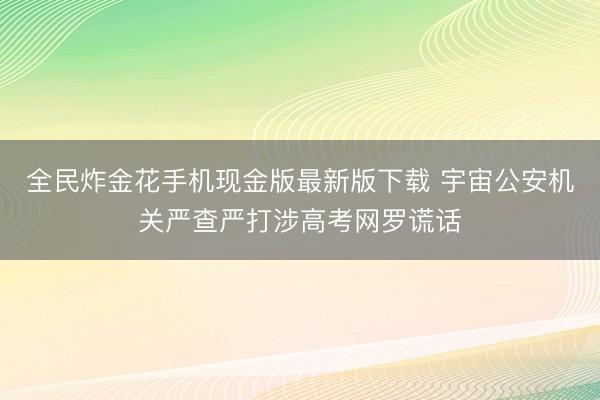 全民炸金花手机现金版最新版下载 宇宙公安机关严查严打涉高考网罗谎话