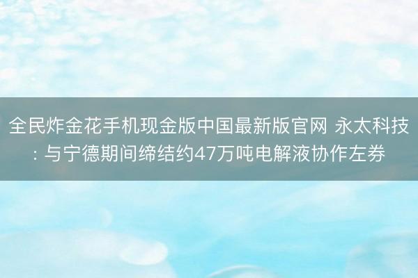全民炸金花手机现金版中国最新版官网 永太科技: 与宁德期间缔结约47万吨电解液协作左券