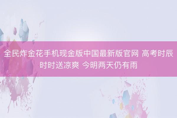 全民炸金花手机现金版中国最新版官网 高考时辰时时送凉爽 今明两天仍有雨
