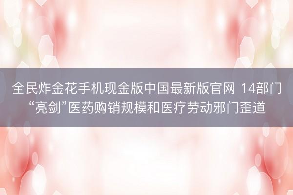 全民炸金花手机现金版中国最新版官网 14部门“亮剑”医药购销规模和医疗劳动邪门歪道