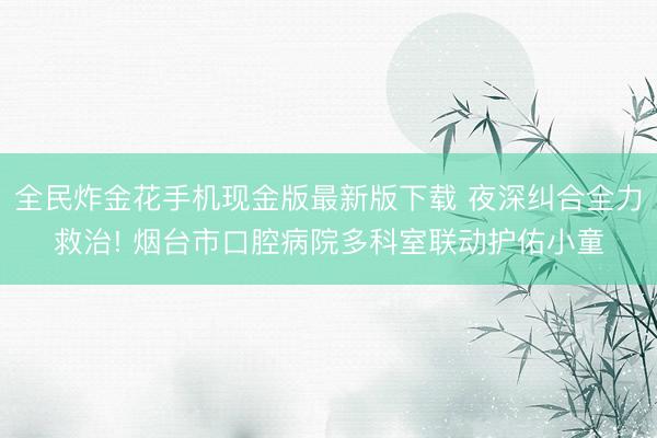 全民炸金花手机现金版最新版下载 夜深纠合全力救治! 烟台市口腔病院多科室联动护佑小童