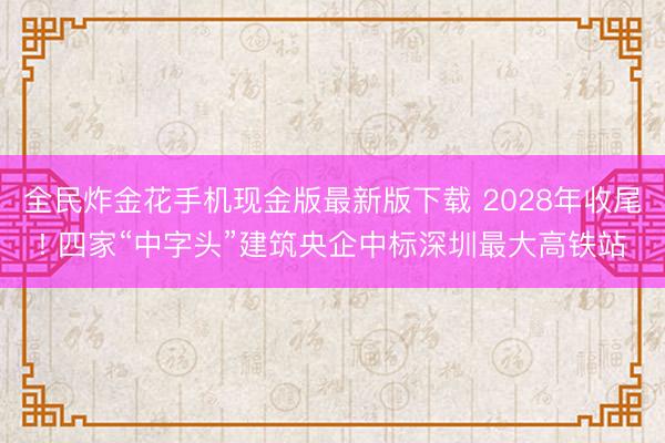 全民炸金花手机现金版最新版下载 2028年收尾! 四家“中字头”建筑央企中标深圳最大高铁站