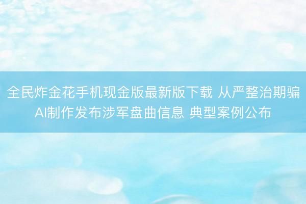 全民炸金花手机现金版最新版下载 从严整治期骗AI制作发布涉军盘曲信息 典型案例公布