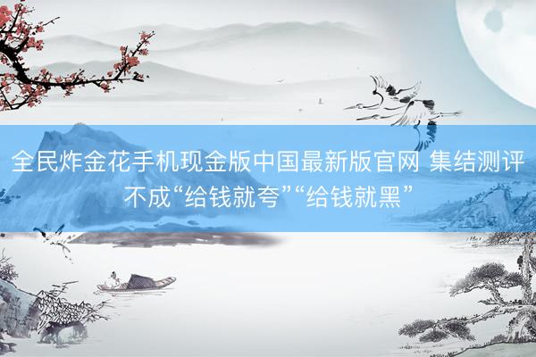 全民炸金花手机现金版中国最新版官网 集结测评不成“给钱就夸”“给钱就黑”