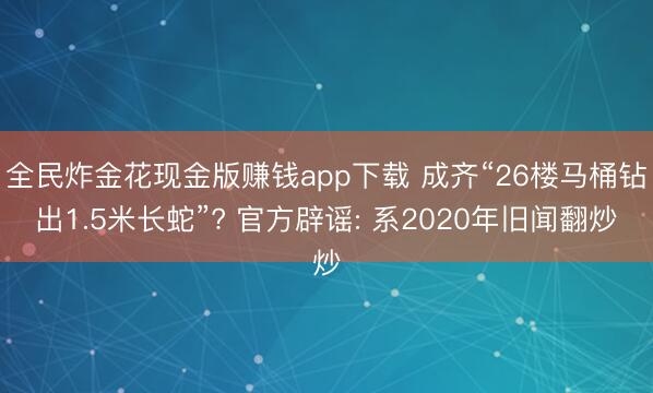 全民炸金花现金版赚钱app下载 成齐“26楼马桶钻出1.5米长蛇”? 官方辟谣: 系2020年旧闻翻炒
