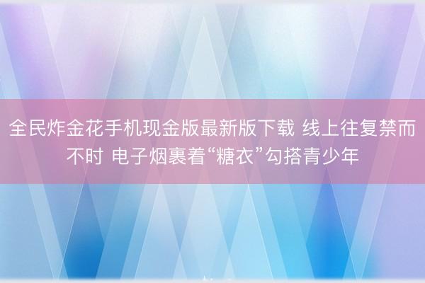 全民炸金花手机现金版最新版下载 线上往复禁而不时 电子烟裹着“糖衣”勾搭青少年