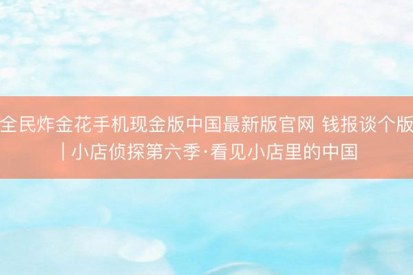 全民炸金花手机现金版中国最新版官网 钱报谈个版 | 小店侦探第六季·看见小店里的中国
