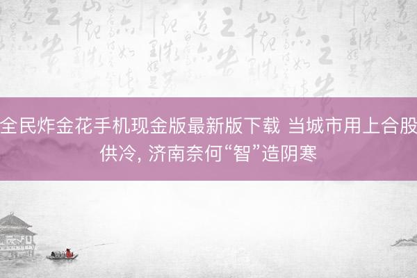 全民炸金花手机现金版最新版下载 当城市用上合股供冷， 济南奈何“智”造阴寒