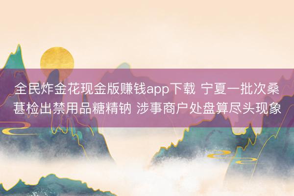 全民炸金花现金版赚钱app下载 宁夏一批次桑葚检出禁用品糖精钠 涉事商户处盘算尽头现象