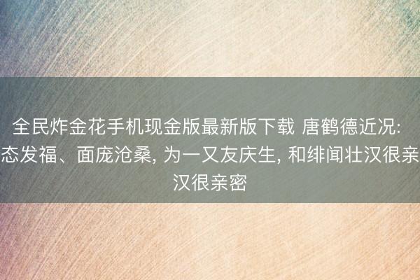 全民炸金花手机现金版最新版下载 唐鹤德近况: 体态发福、面庞沧桑， 为一又友庆生， 和绯闻壮汉很亲密