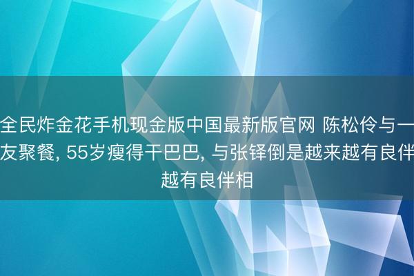 全民炸金花手机现金版中国最新版官网 陈松伶与一又友聚餐， 55岁瘦得干巴巴， 与张铎倒是越来越有良伴相