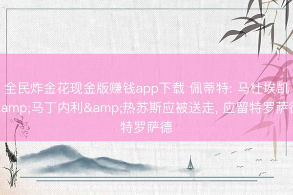 全民炸金花现金版赚钱app下载 佩蒂特: 马杜埃凯&马丁内利&热苏斯应被送走， 应留特罗萨德