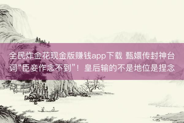 全民炸金花现金版赚钱app下载 甄嬛传封神台词“臣妾作念不到”！皇后输的不是地位是捏念