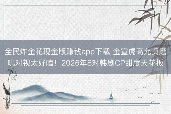 全民炸金花现金版赚钱app下载 金宣虎高允贞磨叽对视太好嗑！2026年8对韩剧CP甜度天花板