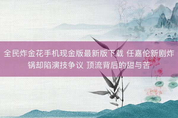 全民炸金花手机现金版最新版下载 任嘉伦新剧炸锅却陷演技争议 顶流背后的甜与苦
