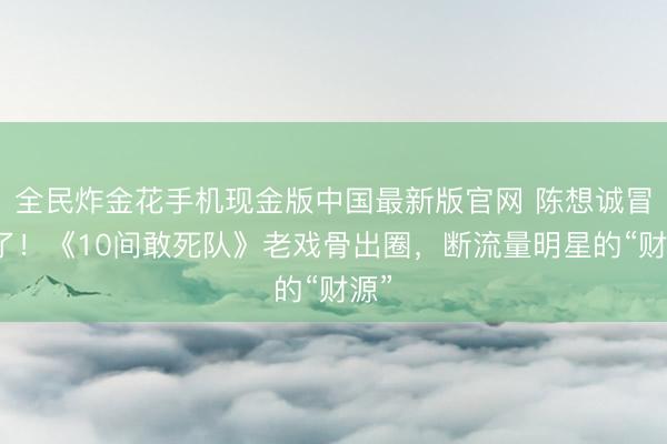 全民炸金花手机现金版中国最新版官网 陈想诚冒险了！《10间敢死队》老戏骨出圈，断流量明星的“财源”