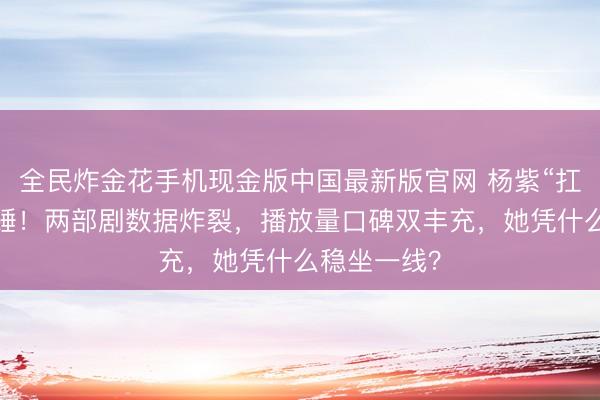 全民炸金花手机现金版中国最新版官网 杨紫“扛剧女王”实锤！两部剧数据炸裂，播放量口碑双丰充，她凭什么稳坐一线？