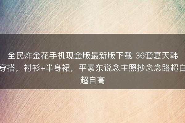 全民炸金花手机现金版最新版下载 36套夏天韩系穿搭，衬衫+半身裙，平素东说念主照抄念念路超自高