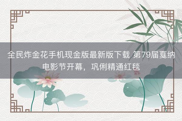 全民炸金花手机现金版最新版下载 第79届戛纳电影节开幕，巩俐精通红毯