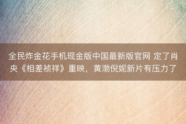 全民炸金花手机现金版中国最新版官网 定了肖央《相差祯祥》重映，黄渤倪妮新片有压力了