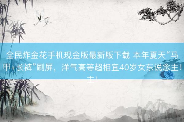 全民炸金花手机现金版最新版下载 本年夏天“马甲+长裤”刷屏，洋气高等超相宜40岁女东说念主！