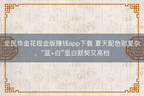 全民炸金花现金版赚钱app下载 夏天配色别复杂，“蓝+白”显白默契又高档