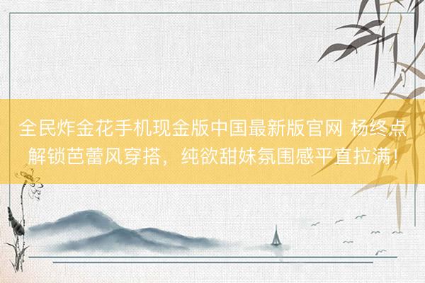 全民炸金花手机现金版中国最新版官网 杨终点解锁芭蕾风穿搭，纯欲甜妹氛围感平直拉满！