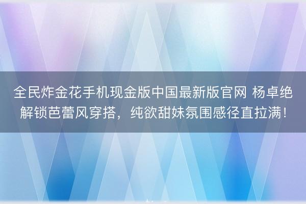 全民炸金花手机现金版中国最新版官网 杨卓绝解锁芭蕾风穿搭，纯欲甜妹氛围感径直拉满！