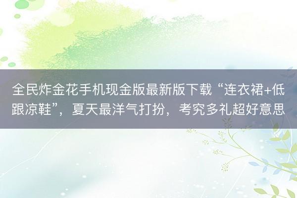 全民炸金花手机现金版最新版下载 “连衣裙+低跟凉鞋”，夏天最洋气打扮，考究多礼超好意思