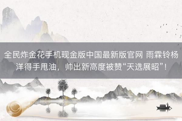 全民炸金花手机现金版中国最新版官网 雨霖铃杨洋得手甩油,帅出新高度被赞“天选展昭”!
