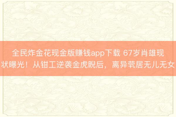 全民炸金花现金版赚钱app下载 67岁肖雄现状曝光！从钳工逆袭金虎睨后，离异茕居无儿无女