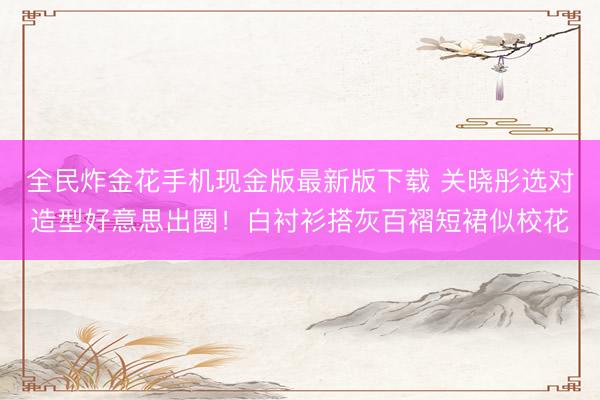 全民炸金花手机现金版最新版下载 关晓彤选对造型好意思出圈！白衬衫搭灰百褶短裙似校花