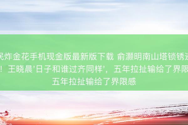 全民炸金花手机现金版最新版下载 俞灏明南山塔锁锈迹斑斑！王晓晨'日子和谁过齐同样'，五年拉扯输给了界限感