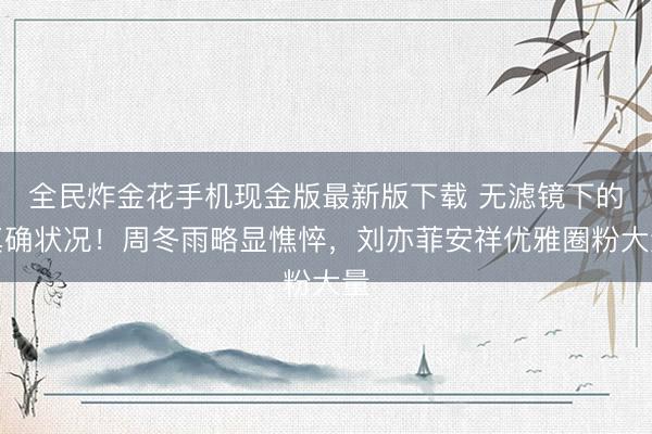 全民炸金花手机现金版最新版下载 无滤镜下的真确状况！周冬雨略显憔悴，刘亦菲安祥优雅圈粉大量