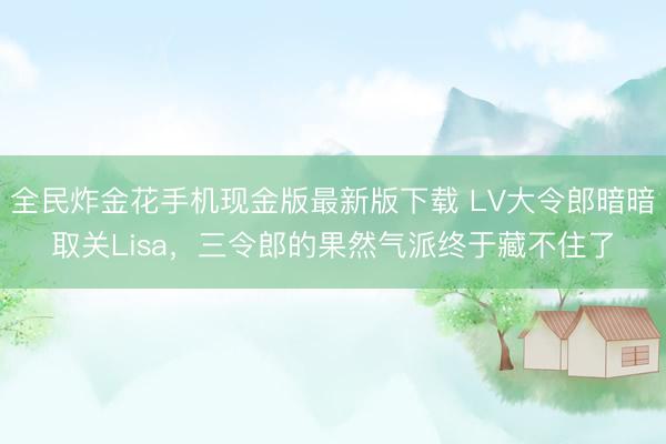 全民炸金花手机现金版最新版下载 LV大令郎暗暗取关Lisa，三令郎的果然气派终于藏不住了