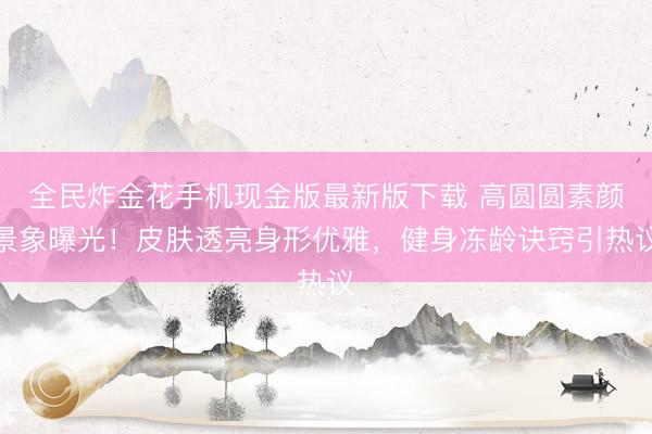 全民炸金花手机现金版最新版下载 高圆圆素颜景象曝光！皮肤透亮身形优雅，健身冻龄诀窍引热议