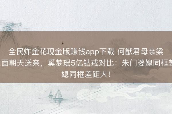 全民炸金花现金版赚钱app下载 何猷君母亲梁安琪素面朝天送亲，奚梦瑶5亿钻戒对比：朱门婆媳同框差距大！