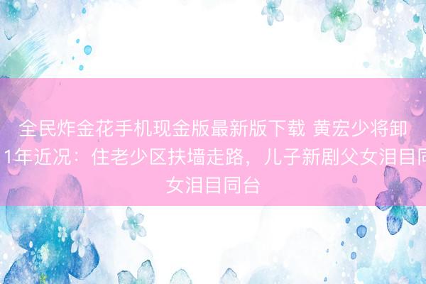 全民炸金花手机现金版最新版下载 黄宏少将卸任11年近况：住老少区扶墙走路，儿子新剧父女泪目同台