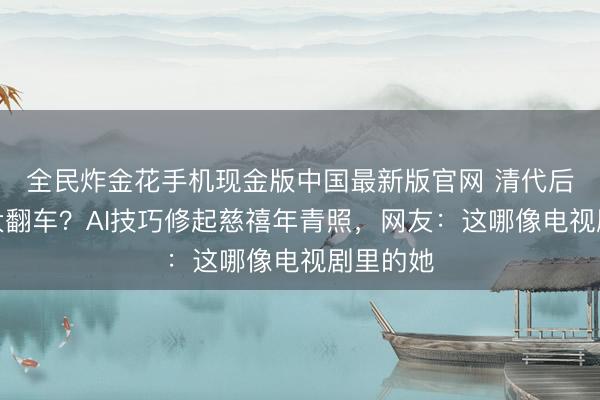 全民炸金花手机现金版中国最新版官网 清代后妃颜值大翻车？AI技巧修起慈禧年青照，网友：这哪像电视剧里的她