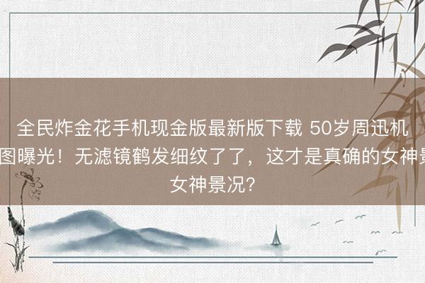 全民炸金花手机现金版最新版下载 50岁周迅机场生图曝光！无滤镜鹤发细纹了了，这才是真确的女神景况？