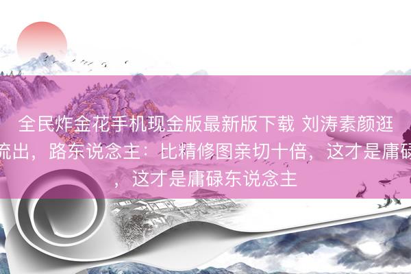 全民炸金花手机现金版最新版下载 刘涛素颜逛超市像片流出,路东说念主:比精修图亲切十倍,这才是庸碌东说念主